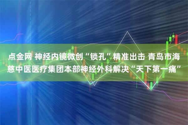 点金网 神经内镜微创“锁孔”精准出击 青岛市海慈中医医疗集团本部神经外科解决“天下第一痛”