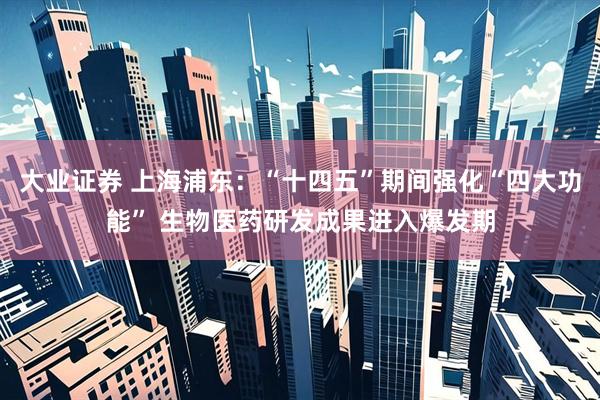 大业证券 上海浦东：“十四五”期间强化“四大功能” 生物医药研发成果进入爆发期