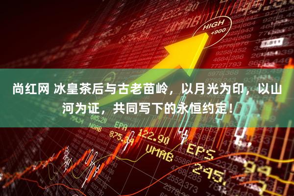 尚红网 冰皇茶后与古老苗岭，以月光为印，以山河为证，共同写下的永恒约定！
