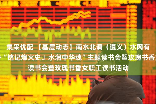 集采优配 【基层动态】南水北调（遵义）水网有限公司工会举办“铭记烽火史・水润中华魂”主题读书会暨玫瑰书香女职工读书活动