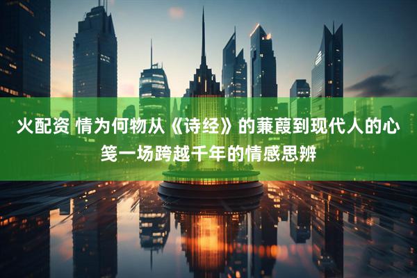火配资 情为何物从《诗经》的蒹葭到现代人的心笺一场跨越千年的情感思辨