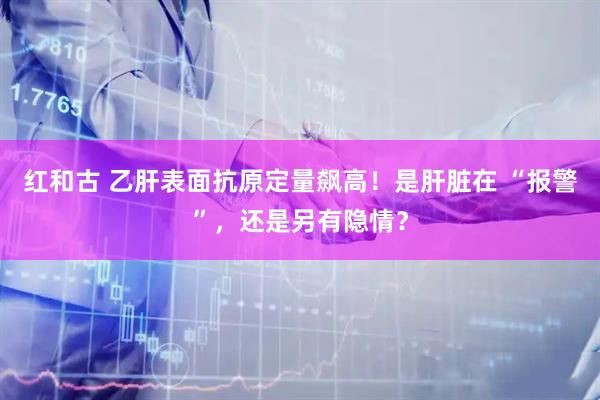 红和古 乙肝表面抗原定量飙高！是肝脏在 “报警”，还是另有隐情？