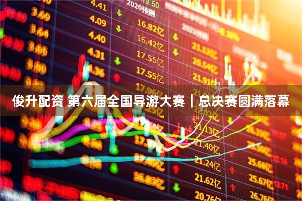 俊升配资 第六届全国导游大赛｜总决赛圆满落幕
