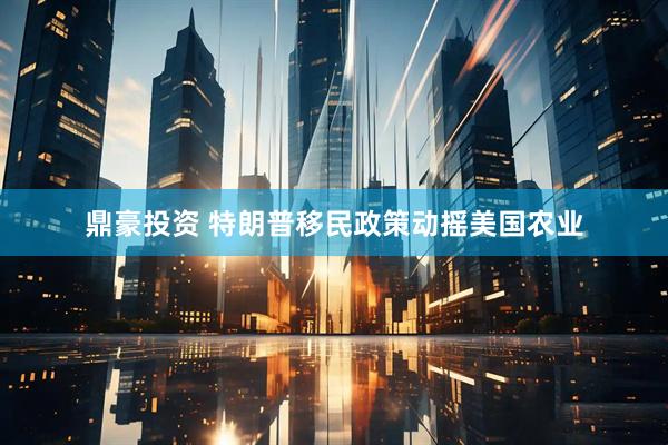 鼎豪投资 特朗普移民政策动摇美国农业