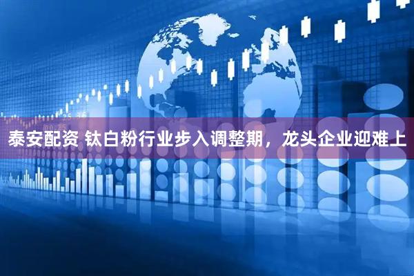 泰安配资 钛白粉行业步入调整期,龙头企业迎难上
