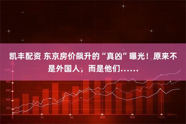 凯丰配资 东京房价飙升的“真凶”曝光!原来不是外国人,而是他们……