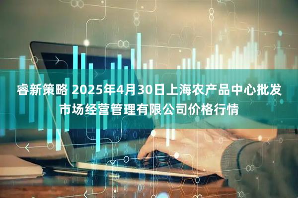 睿新策略 2025年4月30日上海农产品中心批发市场经营管理有限公司价格行情