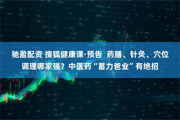 驰盈配资 搜狐健康课·预告  药膳、针灸、穴位调理哪家强？中医药“蓄力爸业”有绝招