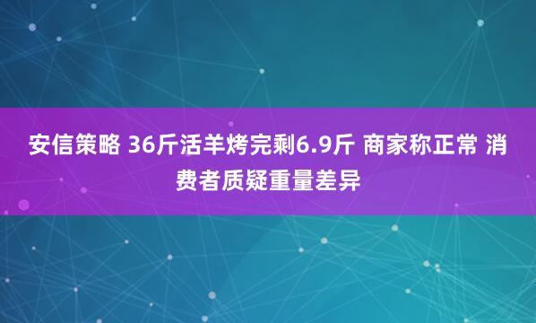 安信策略 36斤活羊烤完剩6.9斤 商家称正常 消费者质疑重量差异