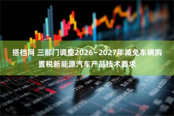 搭档网 三部门调整2026—2027年减免车辆购置税新能源汽车产品技术要求
