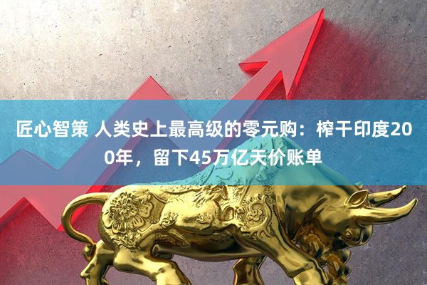 匠心智策 人类史上最高级的零元购:榨干印度200年,留下45万亿天价账单