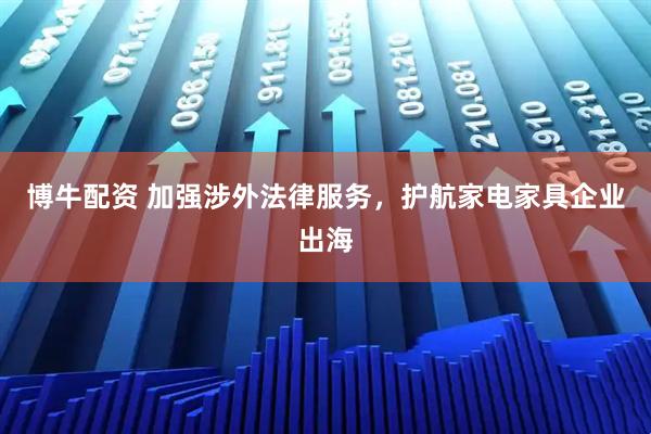 博牛配资 加强涉外法律服务，护航家电家具企业出海
