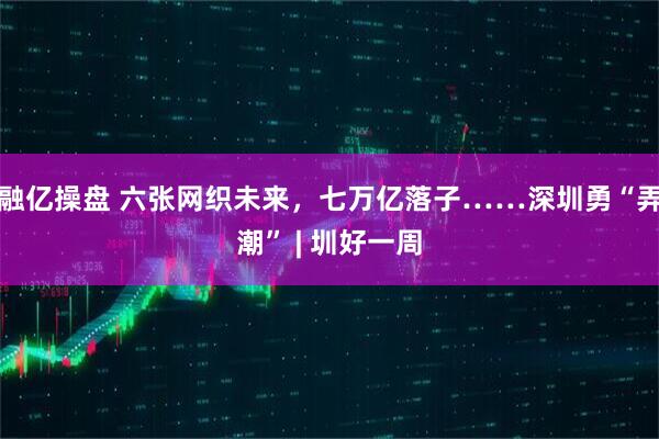 融亿操盘 六张网织未来，七万亿落子……深圳勇“弄潮” | 圳好一周